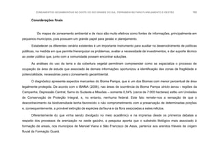 ZONEAMENTOS GEOAMBIENTAIS NO OESTE DO RIO GRANDE DO SUL: FERRAMENTAS PARA PLANEJAMENTO E GESTÃO 190
Considerações finais
Os mapas de zoneamento ambiental e de risco são muito efetivos como fontes de informações, principalmente em
pequenos municípios, pois possuem um grande papel para gestão e planejamento.
Estabelecer os diferentes cenário existentes é um importante instrumento para auxiliar no desenvolvimento de políticas
públicas, na medida em que permite hierarquizar os problemas, avaliar a necessidade de investimentos, e dar suporte técnico
ao poder público que, junto com a comunidade possam encontrar soluções.
As análises do uso da terra e da cobertura vegetal permitiram compreender como se espacializa o processo de
ocupação da área de estudo que associado às demais informações oportunizou a identificação das zonas de fragilidade e
potencialidade, necessárias para o zoneamento geoambiental.
O diagnóstico apresenta aspectos marcantes do Bioma Pampa, que é um dos Biomas com menor percentual de área
legalmente protegida. De acordo com o IBAMA (2006), nas áreas de ocorrência do Bioma Pampa stricto sensu - regiões da
Campanha, Depressão Central, Serra do Sudeste e Missões – somente 0,04% (cerca de 7.000 hectares) estão em Unidades
de Conservação de Proteção Integral, e, no entanto, nenhuma federal. Este fato remete-nos a sensação de que o
desconhecimento da biodiversidade tenha favorecido o não comprometimento com a preservação de determinadas porções
e, consequentemente, a provável extinção de espécies da fauna e da flora associadas a estes relictos.
Diferentemente do que vinha sendo divulgado no meio acadêmico e na imprensa desde os primeiros debates a
respeito dos processos de arenização no oeste gaúcho, a pesquisa aponta que o substrato litológico mais associado à
formação de areais, nos municípios de Manoel Viana e São Francisco de Assis, pertence aos arenitos friáveis de origem
fluvial da Formação Guará.
 