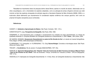 ZONEAMENTOS GEOAMBIENTAIS NO OESTE DO RIO GRANDE DO SUL: FERRAMENTAS PARA PLANEJAMENTO E GESTÃO 191
Ressaltam-se importantes áreas de pesquisa dentro desse Bioma, apenas no recorte de estudo, relacionado com os
sítios arqueológicos, com a diversidade de espécies adaptadas, como as pitangas-do-campo (Eugenia arenosa) que está
incluída na lista das espécies ameaçadas de extinção segundo a Secretaria Estadual de Meio Ambiente (SEMA, 2009), e o
butiá-anão (Butia lallemantii) que recentemente foi considerado espécie endêmica dos campos gaúchos, bem como as
próprias formações campestres pouco conhecidas.
Referências
CASSETI, V. Ambiente e Aproximação do Relevo. São Paulo: Contexto, 1991. 147 p.
CHRISTOFOLETTI, (org). Perspectiva da Geografia. São Paulo, Difel, 1982.
CENDRERO, A. Uma ferramenta para a avaliação e monitoramento de unidades de mapa geoambientais: os índices de
qualidade ambiental. In: Simpósio Brasileiro de Cartografia Geotécnica e Geoambiental, 5, 2004. Anais... São Carlos, 2004.
DE NARDIN, DIONARA. Zoneamento Geoambiental no oeste do Rio Grande do Sul: um estudo em bacias hidrográficas.
Porto Alegre: UFRGS, 2009 (Dissertação de Mestrado).
FLORENZANO, T.G. Cartografia. In: FLORENZANO, T.G. (Org) Geomorfologia: Conceitos e tecnologias atuais. São Paulo:
Oficina de Textos, 2008.
TRICART, J. Ecodinâmica. Rio de Janeiro: Fundação IBGE/SUPREN, 1977. 97p.
VERDUM, R. Approche Géographique des “Deserts” Dans les Communes de São Francisco de Assis et Manuel Viana
- Etat du Rio Grande do Sul, Brésil. Tese de Doutorado. França: Université de Toulouse Le Mirail - UFR de Géographie,
1997. 211p.
VEDOVELLO, R. Aplicações da Cartografia Geoambiental. In: V Simp. Bras. de Cartografia Geotécnica e Geoambiental. São
 