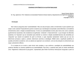 CENÁRIOS EPISTÊMICOS DA SUSTENTABILIDADE 193
CENÁRIOS EPISTÊMICOS DA SUSTENTABILIDADE
Sergio Roberto Martins
Dr. Eng. Agrônomo, Prof. Visitante do Universidade Federal de Santa Catarina, Departamento de Engenharia Sanitária e
Ambiental.
sergio@ens.ufsc.br
Introdução
São muitas as perguntas sobre “sustentabilidade”. Mas uma das principais, senão a fundamental, é qual a episteme que
subjaz a este vocábulo? Especialmente quando se observa que a banalização da expressão oculta diferentes e contraditórios
entendimentos sobre a relação sociedade/natureza. O tema da sustentabilidade envolve pelo menos dois outros vocábulos
igualmente tão importantes e tão reveladores de significados: “ambiente” e “desenvolvimento”, e que emergem de diferentes
epistemes. As “respostas” que se necessitam para entender ou construir a relação sociedade/natureza são precedidas por
“perguntas” que nascem da episteme de quem as formula, e cujas respostas representam valores que por sua vez
determinam princípios e ações e, portanto, determinam caminhos e estratégias. Refletir sobre o significado epistêmico é
questão primordial na academia: como os saberes se organizam e se constroem, como se dá produção do conhecimento que
exige o pensamento reflexivo.
É no contexto de um mundo a cada minuto mais complexo, e que conforma o paradigma da sustentabilidade que
podemos identificar os cenários epistêmicos da sustentabilidade. Para tanto, o presente texto parte do cenário identificado
como “hegemônico institucional do pós-guerra”, representado pela Ordem Econômica Internacional inaugurada a partir do
 