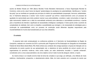 CENÁRIOS EPISTÊMICOS DA SUSTENTABILIDADE 194
acordo de Bretton Woods em 1944 (Banco Mundial, Fundo Monetário Internacional, e futura Organização Mundial do
Comércio), onde se dá a atual “arena de disputa” epistemológica do paradigma da sustentabilidade. Identifica-se o “cenário
tea party” que se manifesta em oposição aos princípios do ideário da sustentabilidade (cooperação, harmonia, solidariedade,
etc). E finalmente destaca-se o cenário “outro mundo é possível” que afirma o desenvolvimento como um processo de
igualdade de oportunidade para todos poderem exercer suas potencialidades, considera a ação comunicativa no lugar da
ação instrumental, trabalha com a idéia da racionalidade ambiental como alternativa a racionalidade econômica, e aponta
para a importância de entender o significado de necessidades ontológicas e axiológicas. O texto aponta ainda o aumento da
complexidade da realidade, bem como os desafios e possibilidades que emergem, e da necessidade de estratégias para a
construção da sustentabilidade como um processo de construção social diferentes daquelas responsáveis pela
insustentabilidade do mundo atual caracterizado por sua crise civilizatória..
O contexto
O presente texto está contextualizado na conferencia proferida no II Seminário de Sustentabilidade da Região da
Campanha, realizado em novembro de 2010 e promovido pelo Programa de Pós-Graduação em Geografia da Universidade
Federal de Santa Maria (Santa Maria, RS). Muito embora seu conteúdo não consiga expressar a riqueza da interação com os
participantes do evento quando de sua apresentação oral, a relevância do tema escolhido de comum acordo com os
organizadores do seminário revela-se, entre outras razões, por estar diretamente vinculado a “questão ambiental”,
considerada como a única utopia planetária e de único objetivo comum neste mundo tão desigual, violento, e injusto.
Ao mesmo tempo é um desafio enorme tratar de tema tão complexo e que exige, por definição, uma reflexão de modo
sistêmico, interdisciplinar, prospectivo, e absolutamente aberta. Aliás, de modo coerente com a proposta do evento que
 