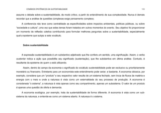 CENÁRIOS EPISTÊMICOS DA SUSTENTABILIDADE 195
assume o debate sobre a sustentabilidade, de modo crítico, a partir do entendimento de sua complexidade. Nunca é demais
recordar que a análise de questões complexas exige pensamento complexo.
A conferencia não teve como centralidade as especificidades sobre impactos ambientais, políticas públicas, ou sobre
“sociedade e cultura”, uma vez que estes temas foram tratados em outros momentos do evento. Seu objetivo foi proporcionar
um momento de reflexão coletiva contribuindo para formular melhores perguntas sobre a sustentabilidade, especialmente
qual a episteme que subjaz a este vocábulo.
Sobre sustentabilidade
A expressão sustentabilidade é um substantivo adjetivado que lhe confere um sentido, uma significação. Assim, o verbo
sustentar indica a ação que possibilita seu significado (sustentação), que lhe substantiva em última análise. Contudo, é
resultante da episteme de quem o está utilizando.
Assim, dentro do campo da economia o significado do vocábulo sustentabilidade pode ser exclusivo ou prioritariamente
monetário ou financeiro. Entretanto para um economista este entendimento pode variar, e bastante. A economia clássica, por
exemplo, considera que um “produto” e seu respectivo valor resulta de um sistema fechado, sem troca de fluxos de matéria e
energia com o meio e onde a natureza é vista como um externalidade do seu processo de produção. A economia é
considerada “o sistema”, a natureza é vista apenas como seu compartimento, apenas um subsistema. O valor de um produto
é apenas uma questão de oferta e demanda.
A economia ecológica, por exemplo, trata da sustentabilidade de forma diferente. A economia é vista como um sub-
sistema da natureza, e entende-se como um sistema aberto. A natureza é o sistema.
 