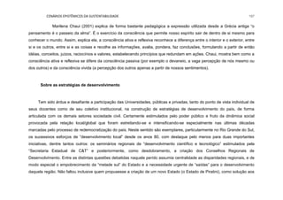 CENÁRIOS EPISTÊMICOS DA SUSTENTABILIDADE 197
Marilena Chaui (2001) explica de forma bastante pedagógica a expressão utilizada desde a Grécia antiga “o
pensamento é o passeio da alma”. É o exercício da consciência que permite nosso espírito sair de dentro de si mesmo para
conhecer o mundo. Assim, explica ela, a consciência ativa e reflexiva reconhece a diferença entre o interior e o exterior, entre
si e os outros, entre si e as coisas e recolhe as informações, avalia, pondera, faz conclusões, formulando a partir de então
idéias, conceitos, juízos, raciocínios e valores, estabelecendo princípios que redundam em ações. Chaui, mostra bem como a
consciência ativa e reflexiva se difere da consciência passiva (por exemplo o devaneio, a vaga percepção de nós mesmo ou
dos outros) e da consciência vivida (a percepção dos outros apenas a partir de nossos sentimentos).
Sobre as estratégias de desenvolvimento
Tem sido árdua e desafiante a participação das Universidades, públicas e privadas, tanto do ponto de vista individual de
seus docentes como de seu coletivo institucional, na construção de estratégias de desenvolvimento do país, de forma
articulada com os demais setores sociedade civil. Certamente estimulados pelo poder público e fruto da dinâmica social
provocada pela relação local/global que foram estreitando-se e intensificando-se especialmente nas últimas décadas
marcadas pelo processo de redemocratização do país. Neste sentido são exemplares, particularmente no Rio Grande do Sul,
os sucessivos esforços de “desenvolvimento local” desde os anos 80, com destaque pelo menos para duas importantes
iniciativas, dentre tantos outros: os seminários regionais de “desenvolvimento científico e tecnológico” estimulados pela
“Secretaria Estadual de C&T” e posteriormente, como desdobramento, a criação dos Conselhos Regionais de
Desenvolvimento. Entre as distintas questões debatidas naquele perído assumia centralidade as disparidades regionais, e de
modo especial o empobrecimento da “metade sul” do Estado e a necessidade urgente de “saídas” para o desenvolvimento
daquela região. Não faltou inclusive quem propusesse a criação de um novo Estado (o Estado de Piratini), como solução aos
 