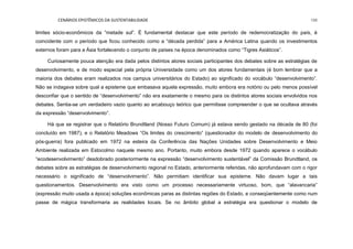 CENÁRIOS EPISTÊMICOS DA SUSTENTABILIDADE 198
limites sócio-econômicos da ”metade sul”. É fundamental destacar que este período de redemocratização do país, é
coincidente com o período que ficou conhecido como a “década perdida” para a América Latina quando os investimentos
externos foram para a Ásia fortalecendo o conjunto de países na época denominados como “Tigres Asiáticos”.
Curiosamente pouca atenção era dada pelos distintos atores sociais participantes dos debates sobre as estratégias de
desenvolvimento, e de modo especial pela própria Universidade como um dos atores fundamentais (é bom lembrar que a
maioria dos debates eram realizados nos campus universitários do Estado) ao significado do vocábulo “desenvolvimento”.
Não se indagava sobre qual a episteme que embasava aquela expressão, muito embora era notório ou pelo menos possível
desconfiar que o sentido de “desenvolvimento” não era exatamente o mesmo para os distintos atores sociais envolvidos nos
debates. Sentia-se um verdadeiro vazio quanto ao arcabouço teórico que permitisse compreender o que se ocultava através
da expressão “desenvolvimento”.
Há que se registrar que o Relatório Brundtland (Nosso Futuro Comum) já estava sendo gestado na década de 80 (foi
concluído em 1987), e o Relatório Meadows “Os limites do crescimento” (questionador do modelo de desenvolvimento do
pós-guerra) fora publicado em 1972 na esteira da Conferência das Nações Unidades sobre Desenvolvimento e Meio
Ambiente realizada em Estocolmo naquele mesmo ano. Portanto, muito embora desde 1972 quando aparece o vocábulo
“ecodesenvolvimento” desdobrado posteriormente na expressão “desenvolvimento sustentável” da Comissão Brundtland, os
debates sobre as estratégias de desenvolvimento regional no Estado, anteriormente referidas, não aprofundavam com o rigor
necessário o significado de “desenvolvimento”. Não permitiam identificar sua episteme. Não davam lugar a tais
questionamentos. Desenvolvimento era visto como um processo necessariamente virtuoso, bom, que “alavancaria”
(expressão muito usada a época) soluções econômicas paras as distintas regiões do Estado, e conseqüentemente como num
passe de mágica transformaria as realidades locais. Se no âmbito global a estratégia era questionar o modelo de
 