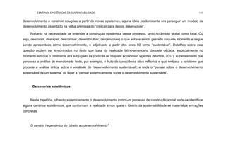 CENÁRIOS EPISTÊMICOS DA SUSTENTABILIDADE 199
desenvolvimento e construir soluções a partir de novas epistemes, aqui a idéia predominante era perseguir um modelo de
desenvolvimento assentado na velha premissa do “crescer para depois desenvolver”.
Portanto há necessidade de entender a construção epistêmica desse processo, tanto no âmbito global como local. Ou
seja, descobrir, destapar, descortinar, desembrulhar, des(envolver) o que estava sendo gestado naquele momento e segue
sendo apresentado como desenvolvimento, e adjetivado a partir dos anos 80 como “sustentável”. Detalhes sobre esta
questão podem ser encontrados no texto que trata da realidade latino-americana daquela década, especialmente no
momento em que o continente era subjugado às políticas de reajuste econômico vigentes (Martins, 2007). O pensamento que
perpassa a análise do mencionado texto, por exemplo, é fruto da consciência ativa reflexiva e que embasa a episteme que
procede a análise crítica sobre o vocábulo de “desenvolvimento sustentável”, e onde o “pensar sobre o desenvolvimento
sustentável de um sistema” dá lugar a “pensar sistemicamente sobre o desenvolvimento sustentável”.
Os cenários epistêmicos
Nesta trajetória, olhando sistemicamente o desenvolvimento como um processo de construção social pode-se identificar
alguns cenários epistêmicos, que conformam a realidade e nos quais o ideário da sustentabilidade se materializa em ações
concretas.
O cenário hegemônico do “direito ao desenvolvimento”:
 