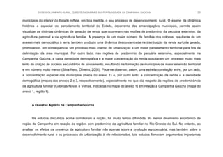 DESENVOLVIMENTO RURAL, QUESTÃO AGRÁRIA E SUSTENTABILIDADE DA CAMPANHA GAÚCHA 20
municípios do interior do Estado reflete, em boa medida, o seu processo de desenvolvimento rural. O exame da dinâmica
histórica e espacial do parcelamento territorial do Estado, decorrente das emancipações municipais, permite assim
visualizar as distintas dinâmicas de geração de renda que ocorreram nas regiões de predomínio da pecuária extensiva, da
agricultura patronal e da agricultura familiar. A presença de um maior número de famílias dos colonos, resultante de um
acesso mais democrático à terra, também produziu uma dinâmica desconcentrada na distribuição da renda agrícola gerada,
promovendo, em conseqüência, um processo mais intenso de urbanização e um maior parcelamento territorial para fins de
delimitação da área municipal. Por outro lado, nas regiões de predomínio da pecuária extensiva, especialmente na
Campanha Gaúcha, a baixa densidade demográfica e a maior concentração da renda suscitaram um processo muito mais
lento de criação de núcleos secundários de povoamento, resultando na formação de municípios de maior extensão territorial
e em número muito menor (Silva Neto; Oliveira, 2008). Pode-se observar, assim, uma estreita correlação entre, por um lado,
a concentração espacial dos municípios (mapa do anexo 1) e, por outro lado, a concentração da renda e a densidade
demográfica (mapas dos anexos 2 e 3, respectivamente), especialmente no que diz respeito às regiões de predominância
de agricultura familiar (Colônias Novas e Velhas, indicadas no mapa do anexo 1) em relação à Campanha Gaúcha (mapa do
anexo 1, região 1).
A Questão Agrária na Campanha Gaúcha
Os estudos discutidos acima corroboram a noção, há muito tempo difundida, do menor dinamismo econômico da
região da Campanha em relação às regiões com predomínio da agricultura familiar no Rio Grande do Sul. No entanto, ao
analisar os efeitos da presença da agricultura familiar não apenas sobre a produção agropecuária, mas também sobre o
desenvolvimento rural e os processos de urbanização à ele relacionados, tais estudos fornecem argumentos importantes
 