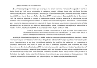 CENÁRIOS EPISTÊMICOS DA SUSTENTABILIDADE 200
É a partir da segunda guerra mundial que se configura uma “ordem econômica internacional” inaugurada no acordo de
Bretton Woods em 1944 para a reconstrução do capitalismo mundial, e liderada desde então pelo Fundo Monetário
Internacional (FMI), Banco Internacional para a Reconstrução e Desenvolvimento (BIRD) mais tarde desdobrado em Banco
Mundial (BM), e o Acordo Geral para Tarifas e Comércio (GATT) transformado em Organização Mundial do Comércio em
1995. Tal ordem irá determinar o caminho da denominada moderna civilização ocidental e os instrumentos para tal,
assentada numa sociedade organizada com base no trabalho, mercado e sistemas políticos democráticos, e partindo da idéia
que o crescimento das economias determina o aumento da riqueza das nações. Assumido como “desenvolvimento”, tal idéia,
abre espaço para a construção do “direito ao desenvolvimento” desde a conferencia da Organização Internacional do
Trabalho em 1944, até a Resolução 41/128 da Assembléia Geral das Nações Unidas em 1986.
O direito ao desenvolvimento é um direito humano inalienável, em virtude do qual toda pessoa e todos os povos
estão habilitados a participar do desenvolvimento econômico, social, cultural e político, a ele contribuir e dele desfrutar, no
qual todos os direitos humanos e liberdades fundamentais possam ser plenamente realizados.
A resolução constitui-se num conjunto de 10 artigos, onde ficam plasmadas questões fundamentais tais como: a pessoa
humana como sujeito central do desenvolvimento, a obrigação dos Estados na formulação de políticas nacionais adequadas
para o “desenvolvimento” e seu dever na distribuição eqüitativa dos benefícios daí resultantes, e a necessidade da
cooperação internacional para prover os países de meios e facilidades apropriados para incrementar seu amplo
desenvolvimento. Entretanto, a Resolução da ONU não traz nenhuma questão específica com relação a “questão ambiental”,
exceto o aspecto de respeito a soberania plena dos países sobre sua riquezas e recursos naturais, muito embora durante
esta mesma década dos 80 estive sendo elaborado o Relatório Brundtland “Nosso Futuro Comum” como preâmbulo da
Conferência das Nações Unidas sobre Meio Ambiente e Desenvolvimento, que seria realizada no Rio de Janeiro em 1992.
Conhecida também como “Cúpula da Terra” por sua preocupação com respeito a relação sociedade/natureza.
 