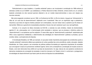 CENÁRIOS EPISTÊMICOS DA SUSTENTABILIDADE 201
Particularmente no caso brasileiro, a “questão ambiental” passa a ser incorporada à constituição de 1988 embora já
estivesse contida na Lei 6.938/81: que estabeleceu a Política Nacional de Meio Ambiente, embora dentro de um contexto
bastante conturbado da vida nacional (período ditatorial e de um modelo desenvolvimentista e voraz com relação aos
recursos naturais).
Não seria exagerado considerar que em 1992, na Conferencia da ONU, no Rio de Janeiro, inaugura-se “oficiosamente” a
idéia de “um outro tipo de desenvolvimento” adjetivado como ”sustentável”. Mas com um significado vago e polissêmico,
induzindo a que todos em alguma medida pudessem ser contemplados, mas sem deixar clara a episteme que lhe desse um
real sentido. Refere-se a garantia de necessidades presentes e futuras mas sem esclarecer qual o seu real significado.
Contudo, é no conjunto de idéias emanadas da ECO-92, a exemplo da carta climática, tratado da biodiversidade,
agenda 21, etc, preocupadas com a harmonização entre sociedade e natureza, que se processa a dinâmica prática do
“desenvolvimento” e as epistemes que lhe subjazem. É nessa idéia vaga de “desenvolvimento sustentável” capitaneada pela
ONU e seus organismos multilaterais, e determinantes das estratégias de “desenvolvimento” (públicas e privadas), que se
constitui, talvez, a principal arena de disputas.
A Constituição Brasileira, de 1988, por exemplo, no que pese revelar importante preocupação dos constituintes quanto a
“questão ambiental” certamente reflete suas epistemes em outras questões tais como previdência, saúde, educação, relações
trabalhistas, etc. Estas, passam a ser emanadas de políticas públicas formuladas por segmentos importantes da sociedade
que comungavam à época do pensamento neoliberal vigente, tendo como conseqüência a privatização de funções sociais do
Estado, como bem demonstra Gros (2003) em sua tese de doutoramento. Ou seja, trata-se de uma episteme constituída de
elementos reveladores da concepção de sociedade à mercê do mercado e do “Estado mínimo” e conformam o protagonismo
de estratégias de desenvolvimento que fazem parte da arena de disputas da sustentabilidade.
 