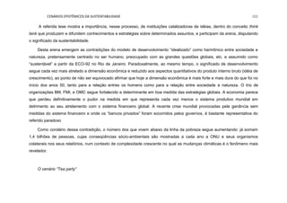 CENÁRIOS EPISTÊMICOS DA SUSTENTABILIDADE 202
A referida tese mostra a importância, nesse processo, de instituições catalizadoras de idéias, dentro do conceito think
tank que produzem e difundem conhecimentos e estratégias sobre determinados assuntos, e participam da arena, disputando
o significado da sustentabilidade.
Desta arena emergem as contradições do modelo de desenvolvimento “idealizado” como harmônico entre sociedade e
natureza, pretensamente centrado no ser humano, preocupado com as grandes questões globais, etc. e assumido como
“sustentável” a partir da ECO-92 no Rio de Janeiro. Paradoxalmente, ao mesmo tempo, o significado de desenvolvimento
segue cada vez mais atrelado a dimensão econômica e reduzido aos aspectos quantitativos do produto interno bruto (idéia de
crescimento), ao ponto de não ser equivocado afirmar que hoje a dimensão econômica é mais forte e mais dura do que foi no
início dos anos 50, tanto para a relação entres os homens como para a relação entre sociedade e natureza. O trio de
organizações BM, FMI, e OMC segue fortalecido e determinante em boa medida das estratégias globais. A economia parece
que perdeu definitivamente o pudor na medida em que representa cada vez menos o sistema produtivo mundial em
detrimento ao seu atrelamento com o sistema financeiro global. A recente crise mundial provocadas pela ganância sem
medidas do sistema financeiro e onde os “bancos privados” foram socorridos pelos governos, é bastante representativa do
referido paradoxo
Como corolário dessa contradição, o número dos que vivem abaixo da linha da pobreza segue aumentando: já somam
1,4 bilhões de pessoas, cujas conseqüências sócio-ambientais são mostradas a cada ano a ONU e seus organismos
colaterais nos seus relatórios, num contexto de complexidade crescente no qual as mudanças climáticas é o fenômeno mais
revelador.
O cenário “Tea party”
 