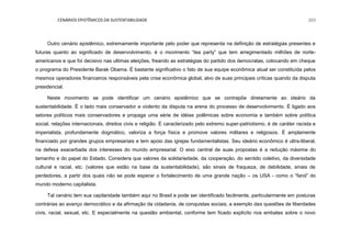 CENÁRIOS EPISTÊMICOS DA SUSTENTABILIDADE 203
Outro cenário epistêmico, extremamente importante pelo poder que representa na definição de estratégias presentes e
futuras quanto ao significado de desenvolvimento, é o movimento “tea party” que tem arregimentado milhões de norte-
americanos e que foi decisivo nas ultimas eleições, freando as estratégias do partido dos democratas, colocando em cheque
o programa do Presidente Barak Obama. É bastante significativo o fato de sua equipe econômica atual ser constituída pelos
mesmos operadores financeiros responsáveis pela crise econômica global, alvo de suas principais críticas quando da disputa
presidencial.
Neste movimento se pode identificar um cenário epistêmico que se contrapõe diretamente ao ideário da
sustentabilidade. É o lado mais conservador e violento da disputa na arena do processo de desenvolvimento. É ligado aos
setores políticos mais conservadores e propaga uma série de idéias polêmicas sobre economia e também sobre política
social, relações internacionais, direitos civis e religião. É caracterizado pelo extremo super-patriotismo, é de caráter racista e
imperialista, profundamente dogmático, valoriza a força física e promove valores militares e religiosos. É amplamente
financiado por grandes grupos empresariais e tem apoio das igrejas fundamentalistas. Seu ideário econômico é ultra-liberal,
na defesa exacerbada dos interesses do mundo empresarial. O eixo central de suas propostas é a redução máxima do
tamanho e do papel do Estado. Considera que valores da solidariedade, da cooperação, do sentido coletivo, da diversidade
cultural e racial, etc. (valores que estão na base da sustentabilidade), são sinais de fraqueza, de debilidade, sinais de
perdedores, a partir dos quais não se pode esperar o fortalecimento de uma grande nação – os USA - como o “farol” do
mundo moderno capitalista.
Tal cenário tem sua capilaridade também aqui no Brasil e pode ser identificado facilmente, particularmente em posturas
contrárias ao avanço democrático e da afirmação da cidadania, de conquistas sociais, a exemplo das questões de liberdades
civis, racial, sexual, etc. E especialmente na questão ambiental, conforme tem ficado explícito nos embates sobre o novo
 