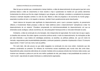 CENÁRIOS EPISTÊMICOS DA SUSTENTABILIDADE 205
Mas há que se recordar que, considerando o tempo histórico, a idéia de desenvolvimento do pós-guerra (que tem como
premissa básica a idéia do crescimento) é muito recente e hoje é questionada na medida em que perdeu elementos
fundamentais da ciência que lhe deu origem (biologia) e que obrigaria, por definição, considerar a completude de processos
virtuosos à exemplo daqueles contidos no ciclo da vida. Mesmo a idéia de progresso e de economia do mundo grego -
assentada na prática do bem, e do respeito a natureza - também foram paulatinamente sendo desvirtuados.
Assim trata-se de recuperar este significado do desenvolvimento, para o qual o processo cognitivo, do pensamento
reflexivo, é fundamental. Neste processo a idéia da “visão sistêmica sobre o desenvolvimento” sobrepõe-se à ideia “do
desenvolvimento de um sistema”. Prevalece compreensão da multi-dimensionalidade do desenvolvimento: em que as
dimensões social, ecológica, cultural, econômica, etc, não pressupõem hierarquia entre si. Uma está imbricada na outra.
Entretanto, a idéia da construção de uma transição, não é desprovida de ingenuidade. No mundo real, do aqui e agora,
os desafios são enormes. Na ordem vigente a economia continua sendo o motor do desenvolvimento. As motivações se dão
por esta dimensão, o que implica em estratégias produtivas, as escolhas, as políticas públicas, etc. que em nome do
mercado, responsáveis pela insustentabilidade planetária, continuem pautando o presente e hipotecando o futuro. O consumo
segue sendo o “motor” e em seu nome, tudo se justifica.
Por outro lado, não são poucos os que estão engajados na construção de uma nova ordem, mostrando que não
estamos condenados ao presente. Os milhares de movimentos sociais espalhados pelo mundo todo dão conta disso.
Especialmente pelas crescentes alternativas de conexão imediata entre as pessoas através das inúmeras redes sociais, que
mostram seu interesse e prática em prol de uma melhor qualidade de vida, pelo desejo e real possibilidade de construir um
“outro mundo”, seja através de ações individuais ou coletivamente organizadas.
 