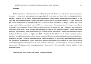 QUESTÕES AMBIENTAIS DA ATUALIDADE: A PROBLEMÁTICA DO LIXO EM SÃO GABRIEL/ RS 209
RESUMO
Dentre os problemas ambientais mais graves enfrentados atualmente destaca-se o lixo uma vez que causa seqüelas,
tanto para o meio ambiente quanto para a saúde da população. O lixo tornou-se uma das grandes preocupações de ordem
sanitária e ambiental para as cidades. Nessa perspectiva o presente trabalho objetiva discutir os possíveis impactos no que
tange aos aspectos socioambientais causados pelo aterro sanitário do município de São Gabriel/RS. O Aterro Sanitário de
São Gabriel está localizado nas proximidades do Trevo de acesso ao Bairro Universitário, em direção a Rosário do Sul. Para
chegar ao Aterro há a necessidade de andar-se 1,8 km em estrada de chão. A instalação do aterro foi feita próximo ao Bairro
Universitário pela necessidade de ser afastado do perímetro urbano da cidade para que a população seja poupada do
desconforto visual, riscos à saúde pública e pela proximidade da coleta de lixo. Metodologicamente o trabalho estrutura-se
em etapas, a primeira etapa refere-se à fundamentação das bases teóricas que norteiam o trabalho, seguida de levantamento
de dados de fontes secundárias em órgãos como IBGE e Prefeitura de São Gabriel a fim de verificar a situação do aterro
sanitário e como é feita a coleta dos resíduos sólidos no Município. Posteriormente far-se-á trabalho de campo no qual visitar-
se-á bairros da cidade a fim de se observar e capturar imagens da presença do lixo. Como a pesquisa está em andamento
não tem-se ainda resultados finais, todavia, destacam-se algumas considerações, como a adoção de novas práticas como a
reutilização de papéis e materiais passíveis de serem reutilizados, diminuirão o volume de resíduos. Com pequenas atitudes
incorporadas no dia-a-dia aumentará a proteção do solo, ar e água, gerando melhores condições de saúde, qualidade de vida
e saúde ambiental.
Palavras-chave: Aterro sanitário; São Gabriel; Impactos ambientais.
 