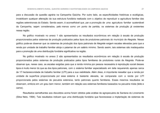 DESENVOLVIMENTO RURAL, QUESTÃO AGRÁRIA E SUSTENTABILIDADE DA CAMPANHA GAÚCHA 21
para a discussão da questão agrária na Campanha Gaúcha. Por outro lado, as especificidades históricas e ecológicas,
inviabilizam qualquer alteração da sua estrutura fundiária realizada com o objetivo de reproduzir a agricultura familiar das
regiões setentrionais do Estado. Sendo assim, é aconselhável que, par a promoção de uma agricultura familiar sustentável
da Campanha, sejam considerados, pelo menos como um ponto de partida, os sistemas de produção já existentes
nessa região.
No gráfico mostrado no anexo 1 são apresentados os resultados econômicos em relação à escala de produção
proporcionados pelos sistemas de produção praticados pelos tipos de produtores patronais do município de Alegrete. Nesse
gráfico pode-se observar que os sistemas de produção dos tipos patronais de Alegrete exigem escalas elevadas para que a
renda por unidade de trabalho familiar atinja o patamar de um salário mínimo. Sendo assim, tais sistemas são inadequados
para a promoção de uma distribuição fundiária significativa na região.
No gráfico mostrado no anexo 2 são apresentados os resultados econômicos em relação à escala de produção
proporcionados pelos sistemas de produção praticados pelos tipos familiares de produtores rurais de Alegrete. Pode-se
observar que, nesse caso, as escalas exigidas para que a renda mínima por pessoa necessária à reprodução social desses
tipos é muito menor do que as dos tipos patronais, com o sistema familiar especializado em leite requerendo apenas cerca
de 17 hectares/unidade de trabalho familiar (UTf) para a sua viabilidade. Além disso, é importante ressaltar que a renda por
unidade de superfície proporcionada por esse sistema é bastante elevada, se comparada com a renda por UTf
proporcionada pelos sistemas de pecuária extensiva, tanto patronais quanto familiares. Esses mesmos resultados se
observam, embora em um grau bem menor, também em relação aos sistemas familiares baseados na pecuária mista (leite e
carne).
Resultados semelhantes aos discutidos acima foram obtidos pela análise da agropecuária de Santana do Livramento
(Silva Neto, 1994). Tais resultados indicam que uma distribuição fundiária que favorecesse a implantação de sistemas de
 