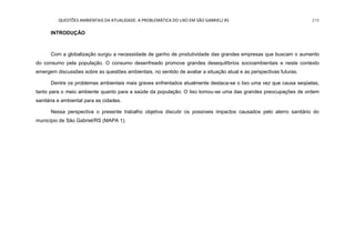 QUESTÕES AMBIENTAIS DA ATUALIDADE: A PROBLEMÁTICA DO LIXO EM SÃO GABRIEL/ RS 210
INTRODUÇÃO
Com a globalização surgiu a necessidade de ganho de produtividade das grandes empresas que buscam o aumento
do consumo pela população. O consumo desenfreado promove grandes desequilíbrios socioambientais e neste contexto
emergem discussões sobre as questões ambientais, no sentido de avaliar a situação atual e as perspectivas futuras.
Dentre os problemas ambientais mais graves enfrentados atualmente destaca-se o lixo uma vez que causa seqüelas,
tanto para o meio ambiente quanto para a saúde da população. O lixo tornou-se uma das grandes preocupações de ordem
sanitária e ambiental para as cidades.
Nessa perspectiva o presente trabalho objetiva discutir os possíveis impactos causados pelo aterro sanitário do
município de São Gabriel/RS (MAPA 1).
 