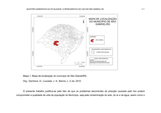 QUESTÕES AMBIENTAIS DA ATUALIDADE: A PROBLEMÁTICA DO LIXO EM SÃO GABRIEL/ RS 211
Mapa 1: Mapa de localização do município de São Gabriel/RS.
Org.: Dambros, G.; Louzada, J. A.; Barros, L. C.de, 2010.
O presente trabalho justifica-se pelo fato de que os problemas decorrentes da poluição causada pelo lixo podem
comprometer a qualidade de vida da população do Município, seja pela contaminação do solo, do ar e da água, assim como o
 