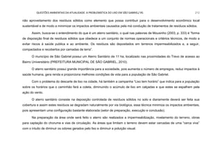 QUESTÕES AMBIENTAIS DA ATUALIDADE: A PROBLEMÁTICA DO LIXO EM SÃO GABRIEL/ RS 212
não aproveitamento dos resíduos sólidos como elemento que possa contribuir para o desenvolvimento econômico local
sustentável e de modo a minimizar os impactos ambientais causados pela má condução de tratamentos de resíduos sólidos.
Assim, busca-se o entendimento do que é um aterro sanitário, o qual nas palavras de Mousinho (2003, p. 333) é “forma
de disposição final de resíduos sólidos que obedece a um conjunto de normas operacionais e critérios técnicos, de modo a
evitar riscos á saúde publica e ao ambiente. Os resíduos são depositados em terrenos impermeabilizados e, a seguir,
compactados e recobertos por camadas de terra”.
O município de São Gabriel possui um Aterro Sanitário de 11 ha, localizado nas proximidades do Trevo de acesso ao
Bairro Universitário (PREFEITURA MUNICIPAL DE SÃO GABRIEL, 2010).
O aterro sanitário possui grande importância para a sociedade, pois aumenta o número de empregos, reduz impactos à
saúde humana, gera renda e proporciona melhores condições de vida para a população de São Gabriel.
Com o problema do descarte de lixo na cidade, há também a campanha “Lixo tem horário” que indica para a população
sobre os horários que o caminhão fará a coleta, diminuindo o acúmulo de lixo em calçadas e que estes se espalhem pela
ação do vento.
O aterro sanitário consiste na deposição controlada de resíduos sólidos no solo e diariamente deverá ser feita sua
cobertura e assim estes resíduos se degradam naturalmente por via biológica, essa técnica minimiza os impactos ambientais,
pois apresentam uma configuração bastante elaborada (setor de preparação, execução e conclusão).
Na preparação da área onde será feito o aterro são realizados a impermeabilização, nivelamento do terreno, obras
para captação do chorume e vias de circulação. As áreas que limitam o terreno devem estar cercadas de uma “cerca viva”
com o intuito de diminuir os odores gerados pelo lixo e diminuir a poluição visual.
 