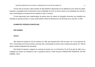 QUESTÕES AMBIENTAIS DA ATUALIDADE: A PROBLEMÁTICA DO LIXO EM SÃO GABRIEL/ RS 213
O local onde se encontra o aterro sanitário de São Gabriel foi selecionado por ser afastado da zona urbana da cidade,
poupando a população local do desconforto visual, proliferação de micro (e macro) vetores e ter localização que permite a
maior racionalização do transporte de lixo coletado em todo o município.
O local selecionado para implementação de aterros deve ser dotado de topografia dominante que possibilite sua
utilização por grandes períodos, no caso de São Gabriel o Plano de Saneamento é de 30 (trinta) anos, entre 2011 e 2040.
ELEMENTOS TEÓRICOS CONCEITUAIS
SÃO GABRIEL
História
São Gabriel foi fundada em 02 de novembro de 1800, pelo espanhol Dom Felix de Azara. Em 16 de dezembro de
1813, o Governador da Província mandou que fosse feita a demarcação do terreno onde a cidade seria erguida. Em 1840 foi
eleita a Capital da República Rio Grandense.
São Gabriel foi elevada a categoria de município de acordo com a Lei Provincial nº 8 de 04 de abril de 1846, com a
instalação da Câmara de Vereadores onde o presidente exercia o Poder Executivo (PREFEITURA MUNICIPAL DE SÃO
GABRIEL, 2010).
 