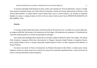 QUESTÕES AMBIENTAIS DA ATUALIDADE: A PROBLEMÁTICA DO LIXO EM SÃO GABRIEL/ RS 214
O município está ligado historicamente às armas, sendo muito chamado de “Terra dos Marechais”, porque é a cidade
onde nasceram marechais ilustres como Fábio Patrício de Azambuja, Hermes da Fonseca, Mascarenhas de Moraes e João
Propício Menna Barreto, na cidade também viveram Alcides Maia, que foi o primeiro gaúcho a ser admitido na Academia
Brasileira de Letras e o teólogo fundador da PUC do Rio de Janeiro, Padre Leonel Franca (PREFEITURA MUNICIPAL DE
SÃO GABRIEL, 2010).
Acessos
O município de São Gabriel está situado na fronteira-oeste do Rio Grande do Sul, na metade sul, na rota do Mercosul,
às margens da BR 290. Está situada a 320 quilômetros de Porto Alegre, 300 quilômetros de Uruguaiana, 170 quilômetros de
Livramento, fazendo parte de um corredor de exportação e importação.
Sua posição está estrategicamente relacionada às principais cidades do Mercosul, Brasil: Porto Alegre, Rio Grande
(Porto Oceânico), Uruguaiana (Porto Seco Internacional); no Paraguai: Assunção (Capital Federal); na Argentina: Buenos
Aires (Capital Federal e Porto); no Uruguai: Montevidéu (Capital Federal e Porto) e no Chile: Valparaíso (Porto Marítimo no
Oceano Pacífico).
De acordo com dados do Plano de Saneamento da Prefeitura Municipal de São Gabriel, a cidade possui intenso
tráfego de veículos de cargas, sendo que no período de veraneio tem aumentado significativamente o número de ônibus de
turismo e veículos particulares vindos da Argentina.
 