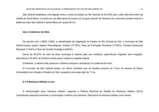 QUESTÕES AMBIENTAIS DA ATUALIDADE: A PROBLEMÁTICA DO LIXO EM SÃO GABRIEL/ RS 215
São Gabriel estabelece uma ligação entre o norte do Estado do Rio Grande do Sul (RS) até o pólo rodo-ferroviário da
cidade de Santa Maria, tornando-se via alternativa de acesso ao Uruguai através de Santana do Livramento poderá reduzir a
distância entre São Gabriel e Santa Maria em quase 80 km.
Uso e Cobertura do Solo
De acordo com o IBGE (1992), a classificação da vegetação do Estado do Rio Grande do Sul, o município de São
Gabriel possui quatro regiões fitoecológicas: Estepe (77,76%), Área de Formação Pioneiras (11,64%), Floresta Estacional
Decidual (11,64%) e Área de Tensão Ecológica (8,82%).
Cerca de 49,23% do solo da área municipal é coberto pelo uso antrópico (agriculturas irrigadas, sem irrigação,
silvicultura) e 50,48% do território ainda possui cobertura vegetal original.
Entretanto, a classe onde pertence o sistema antrópico caracteriza um potencial de risco.
O município de São Gabriel possui um Aterro Sanitário que se localiza próximo ao Trevo de acesso do Bairro
Universitário (em direção a Rosário do Sul), ocupando uma área total de 11 ha.
2.1.3 Resíduos Sólidos e Lixo
A denominação para “resíduos sólidos”, segundo a Política Nacional de Gestão de Resíduos Sólidos (2010)
compreende aspectos inerentes a composição e destino dos resíduos. Denomina os resíduos sólidos como sendo
 