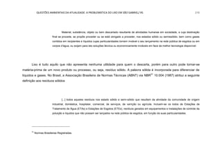 QUESTÕES AMBIENTAIS DA ATUALIDADE: A PROBLEMÁTICA DO LIXO EM SÃO GABRIEL/ RS 216
Material, substância, objeto ou bem descartado resultante de atividades humanas em sociedade, a cuja destinação
final se procede, se propõe proceder ou se está obrigado a proceder, nos estados sólido ou semissólido, bem como gases
contidos em recipientes e líquidos cujas particularidades tornem inviável o seu lançamento na rede pública de esgotos ou em
corpos d‟água, ou exijam para isto soluções técnica ou economicamente inviáveis em face da melhor tecnologia disponível.
Lixo é tudo aquilo que não apresenta nenhuma utilidade para quem o descarta, porém para outro pode tornar-se
matéria-prima de um novo produto ou processo, ou seja, resíduo sólido. A palavra sólida é incorporada para diferenciar de
líquidos e gases. No Brasil, a Associação Brasileira de Normas Técnicas (ABNT) via NBR31
10.004 (1987) atribui a seguinte
definição aos resíduos sólidos
[...] todos aqueles resíduos nos estado sólido e semi-sólido que resultam da atividade da comunidade de origem
industrial, doméstica, hospitalar, comercial, de serviços, de varrição ou agrícola. Incluem-se os lodos de Estações de
Tratamento de Água (ETAs) e Estações de Esgotos (ETEs), resíduos gerados em equipamentos e instalações de controle da
poluição e líquidos que não possam ser lançados na rede pública de esgotos, em função de suas particularidades.
31
Normas Brasileiras Registradas.
 