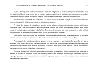 QUESTÕES AMBIENTAIS DA ATUALIDADE: A PROBLEMÁTICA DO LIXO EM SÃO GABRIEL/ RS 217
Qual é a diferença entre lixo e resíduos sólidos? Nenhuma, antigamente os resíduos sólidos eram denominados lixo e
fim. Atualmente há uma compreensão que os materiais separados, passíveis de reciclagem ou reaproveitamento recebem
tratamento de resíduos sólidos, enquanto os materiais misturados e acumulados têm mais uma conotação de lixo.
Resíduos sólidos fazem parte dos resíduos que são gerados após sua utilização, produção ou bens de consumo como,
por exemplo, aparelhos celulares, computadores, televisores, ente outros.
A maioria dos resíduos é produzida em grandes centros urbanos, oriundos de indústrias, escolas, residências e
construções civis. Esses resíduos sólidos são compostos de materiais que podem ser recicláveis, podendo voltar para a
cadeia de produção e gerar lucros para trabalhadores. No entanto, é necessário que exista um sistema de coleta seletiva,
pois alguns tipos de resíduos sólidos causam danos ao meio ambiente (pilhas, baterias).
Todo resíduo sólido, semi-sólido e/ou semi-líquido procedente da atividade humana, ou aqueles gerados de processos
naturais, como por exemplo: poeira, ramos mortos, cadáveres de animais, etc. são considerados como “lixo”.
A grande parte das sociedades modernas geram o aumento exagerado na quantidade de lixo, o que faz com que na
atualidade o lixo urbano seja um dos maiores problemas, pois quando mal administrado aumenta a proliferação de animais
transmissores de doenças (ratos, moscas, mosquitos), causa mau cheiro, polui (solos, águas e o visual), há também a
preocupação com a queima do lixo (que contamina o ar).
Conforme Bérrios (2003) o lixo pode ser considerado o produto na saída de um sistema (output), ou seja, aquilo que foi
rejeitado no processo de fabricação, ou que não pode mais ser reutilizado em função das tecnologias disponíveis. Assim, na
língua portuguesa, o termo resíduo sólido tem substituído a palavra lixo em uma tentativa de desmistificar o produto do
metabolismo social e urbano.
 