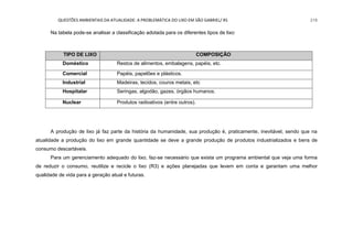 QUESTÕES AMBIENTAIS DA ATUALIDADE: A PROBLEMÁTICA DO LIXO EM SÃO GABRIEL/ RS 218
Na tabela pode-se analisar a classificação adotada para os diferentes tipos de lixo:
A produção de lixo já faz parte da história da humanidade, sua produção é, praticamente, inevitável, sendo que na
atualidade a produção do lixo em grande quantidade se deve a grande produção de produtos industrializados e bens de
consumo descartáveis.
Para um gerenciamento adequado do lixo, faz-se necessário que exista um programa ambiental que veja uma forma
de reduzir o consumo, reutilize e recicle o lixo (R3) e ações planejadas que levem em conta e garantam uma melhor
qualidade de vida para a geração atual e futuras.
TIPO DE LIXO COMPOSIÇÃO
Doméstico Restos de alimentos, embalagens, papéis, etc.
Comercial Papéis, papelões e plásticos.
Industrial Madeiras, tecidos, couros metais, etc
Hospitalar Seringas, algodão, gazes, órgãos humanos.
Nuclear Produtos radioativos (entre outros).
 