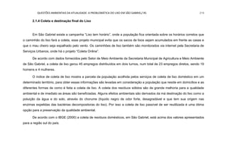 QUESTÕES AMBIENTAIS DA ATUALIDADE: A PROBLEMÁTICA DO LIXO EM SÃO GABRIEL/ RS 219
2.1.4 Coleta e destinação final do Lixo
Em São Gabriel existe a campanha “Lixo tem horário”, onde a população fica orientada sobre os horários corretos que
o caminhão do lixo fará a coleta, esse projeto municipal evita que os sacos de lixos sejam acumulados em frente as casas e
que o mau cheiro seja espalhado pelo vento. Os caminhões de lixo também são monitorados via internet pela Secretaria de
Serviços Urbanos, onde há o projeto “Coleta Online”.
De acordo com dados fornecidos pelo Setor de Meio Ambiente da Secretaria Municipal de Agricultura e Meio Ambiente
de São Gabriel, a coleta de lixo gerou 45 empregos distribuídos em dois turnos, num total de 23 empregos diretos, sendo 19
homens e 4 mulheres.
O índice de coleta de lixo mostra a parcela da população acolhida pelos serviços de coleta de lixo doméstico em um
determinado território, para obter essas informações são levadas em consideração a população que reside em domicílios e as
diferentes formas de como é feita a coleta de lixo. A coleta dos resíduos sólidos são de grande melhoria para a qualidade
ambiental e de imediato as áreas são beneficiadas. Alguns efeitos ambientais são derivados da má destinação do lixo como a
poluição da água e do solo, através do chorume (líquido negro de odor forte, desagradável e que tem sua origem nas
enzimas expelidas das bactérias decompositoras do lixo). Por isso a coleta de lixo passível de ser reutilizada é uma ótima
opção para a preservação da qualidade ambiental.
De acordo com o IBGE (2000) a coleta de resíduos domésticos, em São Gabriel, está acima dos valores apresentados
para a região sul do país.
 