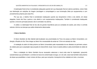 QUESTÕES AMBIENTAIS DA ATUALIDADE: A PROBLEMÁTICA DO LIXO EM SÃO GABRIEL/ RS 220
A destinação final do lixo é considerada adequada quando tem sua disposição final em aterros sanitários, onde é feita
sua destinação em estações de triagem (reciclagem e compostagem) e sua incineração (feita por equipamentos e com
procedimentos próprios para esse fim).
Por sua vez, o destino final é considerado inadequado quando seu lançamento é feito a céu aberto, em áreas
alagadas, locais não fixos, queima a céu aberto e com equipamentos inadequados. Também é considerada inadequada
quando o chorume (principal poluidor) não é controlado nos aterros.
A coleta e a destinação final do lixo são de grande importância para as condições de saúde, pois reduz e controla
vetores e diminui as doenças que estão diretamente relacionadas.
3 Aterro Sanitário
O Aterro Sanitário de São Gabriel está localizado nas proximidades do Trevo de acesso ao Bairro Universitário, em
direção a Rosário do Sul. Para chegar ao Aterro há a necessidade de andar-se 1,8 km em estrada de chão.
A instalação do aterro foi feita próximo ao Bairro Universitário pela necessidade de ser afastado do perímetro urbano
da cidade para que a população seja poupada do desconforto visual, riscos à saúde pública e pela proximidade da coleta de
lixo.
Para a instalação do Aterro Sanitário fez-se necessário selecionar o local onde este foi implantado, possuindo
características que permitissem o controle de riscos de contaminação da água, ar e do solo, esse local também está próximo
de áreas que possibilitam o maior número de fluxo, para que comporte o transporte do lixo coletado em todo o município.
 