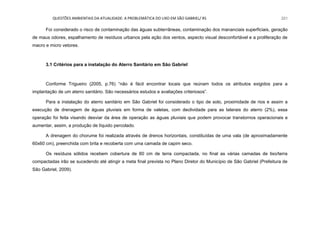 QUESTÕES AMBIENTAIS DA ATUALIDADE: A PROBLEMÁTICA DO LIXO EM SÃO GABRIEL/ RS 221
Foi considerado o risco de contaminação das águas subterrâneas, contaminação dos mananciais superficiais, geração
de maus odores, espalhamento de resíduos urbanos pela ação dos ventos, aspecto visual desconfortável e a proliferação de
macro e micro vetores.
3.1 Critérios para a instalação do Aterro Sanitário em São Gabriel
Conforme Trigueiro (2005, p.76) “não é fácil encontrar locais que reúnam todos os atributos exigidos para a
implantação de um aterro sanitário. São necessários estudos e avaliações criteriosos”.
Para a instalação do aterro sanitário em São Gabriel foi considerado o tipo de solo, proximidade de rios e assim a
execução de drenagem de águas pluviais em forma de valetas, com declividade para as laterais do aterro (2%), essa
operação foi feita visando desviar da área de operação as águas pluviais que podem provocar transtornos operacionais e
aumentar, assim, a produção de líquido percolado.
A drenagem do chorume foi realizada através de drenos horizontais, constituídas de uma vala (de aproximadamente
60x60 cm), preenchida com brita e recoberta com uma camada de capim seco.
Os resíduos sólidos recebem cobertura de 60 cm de terra compactada, no final as várias camadas de lixo/terra
compactadas irão se sucedendo até atingir a meta final prevista no Plano Diretor do Município de São Gabriel (Prefeitura de
São Gabriel, 2009).
 