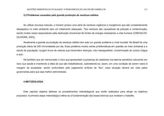 QUESTÕES AMBIENTAIS DA ATUALIDADE: A PROBLEMÁTICA DO LIXO EM SÃO GABRIEL/ RS 222
3.2 Problemas causados pela grande produção de resíduos sólidos
Ao utilizar recursos naturais, o homem produz uma série de resíduos orgânicos e inorgânicos que são constantemente
despejados no meio ambiente sem um tratamento adequado. Tais resíduos são causadores de poluição e contaminação,
sendo muitas vezes responsáveis pela destruição irreversível de fontes de energia necessárias a vida humana (CARVALHO;
OLIVEIRA, 2003).
Atualmente a grande acumulação de resíduos sólidos tem sido um grande problema a nível mundial. No Brasil há uma
produção diária de 240 mil toneladas por dia. Esse problema mostra várias problemáticas em questão ao meio ambiente e a
saúde da população: surgem focos de vetores que transmitem doenças, odor desagradável, contaminação de corpos d‟água
e solo.
Há também que ser mencionado o risco que apresentam a presença de catadores nos aterros sanitários colocando em
risco sua saúde e invertendo a idéia de que são trabalhadores, submetendo-os, assim, em uma condição de serem vistos à
margem da sociedade, sendo confundidos pelo julgamento errôneo de “lixo”, essa situação deverá ser vista pelos
governantes para que seja melhor administrada.
4 METODOLOGIA
Este capítulo objetiva delinear os procedimentos metodológicos que serão realizados para atingir os objetivos
propostos. A primeira etapa metodológica refere-se à fundamentação das bases teóricas que norteiam o trabalho.
 