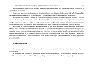QUESTÕES AMBIENTAIS DA ATUALIDADE: A PROBLEMÁTICA DO LIXO EM SÃO GABRIEL/ RS 223
Os procedimentos metodológicos utilizados nesta pesquisa baseiam-se em uma análise integrada das informações já
apresentadas no município.
Na primeira fase, houve um levantamento de dados de fontes secundárias em órgãos como IBGE e Prefeitura de São
Gabriel a fim de verificar a situação do aterro sanitário e como é feita a coleta dos resíduos sólidos no Município.
Na segunda fase, ocorrerá o trabalho de campo no qual visitar-se-á bairros da cidade a fim de se observar e capturar
imagens da presença do lixo seguida de visita à Secretária de Obras e ao aterro sanitário com o objetivo de acompanhar a
situação atual do município em relação ao lixo produzido, desde a geração até a sua destinação verificando os impactos
ambientais decorrentes do acúmulo de lixo na cidade e se existe algum modelo de responsabilidade ambiental adotado.
No trabalho de campo proceder-se-á a coleta de dados, no qual serão levantadas informações com a Secretária de
Obras e com a administração do Aterro Sanitário. Ressalta-se que neste trabalho adotar-se-á na coleta de dados a pesquisa
qualitativa e como instrumento de pesquisa, utilizar-se-á entrevistas com perguntas abertas a fim de saber se existe coleta
seletiva nas residências, se os moradores sabem o horário que o caminhão do lixo faz a coleta verificando a eficácia da
campanha “Lixo tem horário”. Tais questionamentos visam recolher informações que possam fornecer um maior respaldo ao
presente trabalho.
5 Resultados Parciais
Como a pesquisa está em andamento não tem-se ainda resultados finais, todavia destacam-se algumas
considerações.
É necessário que o governo e a população adotem novas maneiras com o intuito de melhor gerenciar a grande
quantidade e a diversidade de resíduos sólidos que são lançados diariamente (por residências e empresas).
 