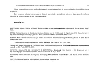 QUESTÕES AMBIENTAIS DA ATUALIDADE: A PROBLEMÁTICA DO LIXO EM SÃO GABRIEL/ RS 224
Adotar novas práticas como a reutilização de papéis e materiais passíveis de serem reutilizados, diminuirão o volume
de resíduos.
Com pequenas atitudes incorporadas no dia-a-dia aumentará a proteção do solo, ar e água, gerando melhores
condições de saúde, qualidade de vida e saúde ambiental.
REFERÊNCIAS
ASSOCIAÇÃO BRASILEIRA DE NORMAS TÉCNICAS. NBR 10.004 Resíduos sólidos: classificação. Rio de Janeiro: ABNT,
1987.
BRASIL. Política Nacional de Gestão de Resíduos Sólidos, Lei Nº 12.305, de 2 de Agosto de 2010. Disponível em: <
http://www.planalto.gov.br/ccivil_03/_ato2007-2010/2010/lei/l12305.htm>. Acesso em: 1 nov. 2010.
BERRÍOS, M. R. Aterros sanitários: solução relativa. In: Simpósio Brasileiro de Geografia Física Aplicada, X, 2003. Rio de
Janeiro: AGB, 2003.
_____. Consumismo e Geração de Resíduos Sólidos. GEOUSP. São Paulo: nº 6, p.17-28, 1999.
CARVALHO, Anésio Rodrigues de; OLIVEIRA, Mariá Vendramini Castrignano de. Princípios básicos do saneamento do
meio. 2. ed. São Paulo: SENAC, 2003.
INSTITUTO BRASILEIRO DE GEOGRAFIA E ESTATÍSTICA. Cidades@: São Gabriel - RS. Disponível em <
http://www.ibge.gov.br/cidadesat/topwindow.htm?1>. Acesso em 26 de jul. 2010.
MOUSINHO, Patrícia. Glossário. In: Trigueiro, André (Org). Meio ambiente no século 21. 5. ed. Rio de Janeiro: Sextante,
2008.
PREFEITURA MUNICIPAL DE SÃO GABRIEL. Nossa historia. Disponível em:
 