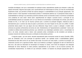 DESENVOLVIMENTO RURAL, QUESTÃO AGRÁRIA E SUSTENTABILIDADE DA CAMPANHA GAÚCHA 23
inovações tecnológicas, sem que a necessidade de mudanças sociais, especialmente aquelas que ameacem o status das
classes dominantes. Segundo esse projeto, será o aprofundamento da modernização do campo, por meio de uma Revolução
Duplamente Verde, que permitirá ao Brasil não apenas assegurar a sustentabilidade da sua produção agropecuária, mas
também torná-lo o maior exportador mundial desses produtos. É interessante salientar que, na perspectiva desse projeto, a
sustentabilidade se restringe à sua dimensão puramente ambiental, sendo as dimensões sociais e econômicas consideradas
como problemas de outra ordem. Sendo assim, especificamente em relação à pecuária bovina, a promoção da sua
sustentabilidade passaria por propostas como um uso intensivo de concentrados na alimentação dos animais, para evitar a
emissão de CH4, e um maior uso de insumos químicos para o aumento da produção forrageira, evitando-se assim o
desmatamento para o aumento das áreas de pasto e promovendo uma maior fixação de CO2 (Zen et al.,2008). O caráter
produtivista desse projeto é tal, que alguns dos seus defensores chega mesmo a propor a adotação o modelo norte-
americano de grandes confinamentos de bovinos de corte. Evidentemente, tal “hiperprodutivismo sustentável”, mesmo sem
considerar os efeitos sócio-econômicos perversos que certamente sua implantação acarretaria (como a concentração da
terra e da renda, exclusão social e êxodo rural) apresenta sérias contradições ao não considerar, por exemplo, a
escassez crescente de matérias primas para a confecção de certos adubos químicos.
O segundo projeto, que vem sendo discutido especialmente pelos movimentos sociais do campo (Carvalho, 2005),
pode ser sintetizado como uma promoção da agricultura familiar, com eqüidade social e sustentabilidade (global),
entendendo-se esse último termo em seu sentido mais amplo. De acordo com esse projeto, o aumento da produção, que
certamente ocorreria com a agricultura familiar, dada a sua tendência a privilegiar a agregação de valor em detrimento da
taxa lucro, não pode ser dissociada da manutenção do emprego no campo, como forma de assegurar uma adequada
distribuição de renda. Mudanças na matriz produtiva, especialmente as que evitam o uso de insumos químicos, são
consideradas imprescindíveis, na medida em que amenizam, também, os impactos da produção agropecuária sobre o
 