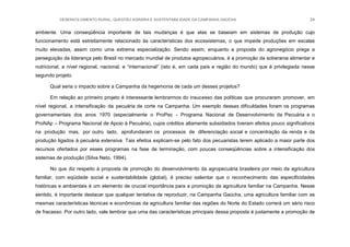 DESENVOLVIMENTO RURAL, QUESTÃO AGRÁRIA E SUSTENTABILIDADE DA CAMPANHA GAÚCHA 24
ambiente. Uma conseqüência importante de tais mudanças é que elas se baseiam em sistemas de produção cujo
funcionamento está estreitamente relacionado às características dos ecossistemas, o que impede produções em escalas
muito elevadas, assim como uma extrema especialização. Sendo assim, enquanto a proposta do agronegócio prega a
perseguição da liderança pelo Brasil no mercado mundial de produtos agropecuários, é a promoção da soberania alimentar e
nutricional, a nível regional, nacional, e “internacional” (isto é, em cada país e região do mundo) que é privilegiada nesse
segundo projeto.
Qual seria o impacto sobre a Campanha da hegemonia de cada um desses projetos?
Em relação ao primeiro projeto é interessante lembrarmos do insucesso das políticas que procuraram promover, em
nível regional, a intensificação da pecuária de corte na Campanha. Um exemplo dessas dificuldades foram os programas
governamentais dos anos 1970 (especialmente o ProPec - Programa Nacional de Desenvolvimento da Pecuária e o
ProNAp – Programa Nacional de Apoio à Pecuária), cujos créditos altamente subsidiados tiveram efeitos pouco significativos
na produção mas, por outro lado, aprofundaram os processos de diferenciação social e concentração da renda e da
produção ligados à pecuária extensiva. Tais efeitos explicam-se pelo fato dos pecuaristas terem aplicado a maior parte dos
recursos ofertados por esses programas na fase de terminação, com poucas conseqüências sobre a intensificação dos
sistemas de produção (Silva Neto, 1994).
No que diz respeito à proposta de promoção do desenvolvimento da agropecuária brasileira por meio da agricultura
familiar, com eqüidade social e sustentabilidade (global), é preciso salientar que o reconhecimento das especificidades
históricas e ambientais é um elemento de crucial importância para a promoção da agricultura familiar na Campanha. Nesse
sentido, é importante destacar que qualquer tentativa de reproduzir, na Campanha Gaúcha, uma agricultura familiar com as
mesmas características técnicas e econômicas da agricultura familiar das regiões do Norte do Estado correrá um sério risco
de fracasso. Por outro lado, vale lembrar que uma das características principais dessa proposta é justamente a promoção de
 