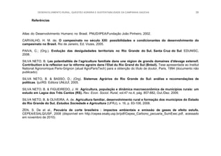 DESENVOLVIMENTO RURAL, QUESTÃO AGRÁRIA E SUSTENTABILIDADE DA CAMPANHA GAÚCHA 26
Referências
Atlas do Desenvolvimento Humano no Brasil. PNUD/IPEA/Fundação João Pinheiro, 2002.
CARVALHO, H. M. de; O campesinato no século XXI: possibilidades e condicionantes do desenvolvimento do
campesinato no Brasil. Rio de Janeiro, Ed. Vozes, 2005.
PAIVA, C.; (Org.). Evolução das desiguladades territoriais no Rio Grande do Sul. Santa Cruz do Sul. EDUNISC,
2008.
SILVA NETO, B. Les potentialités de l‟agriculture familiale dans une région de grands domaines d‟élevage extensif.
Contribuition à la reflexion sur la réforme agraire dans l‟Etat du Rio Grand do Sul (Brésil). Tese apresentada ao Institut
National Agronomique Paris-Grignon (atual AgroParisTech) para a obtenção do título de doutor, Paris, 1994 (documento não
publicado).
SILVA NETO, B. & BASSO, D.; (Org). Sistemas Agrários do Rio Grande do Sul: análise e recomendações de
políticas. Ijuí/RS: Editora UNIJUÍ, 2005.
SILVA NETO, B. & FIGUEIREDO, J. W. Agricultura, população e dinâmica macroeconômica de municípios rurais: um
estudo em Lagoa dos Três Cantos (RS). Rev. Econ. Sociol. Rural, vol.47 no.4, pág. 857-882, Out./Dez. 2009.
SILVA NETO, B. & OLIVEIRA, A. de. Agricultura familiar, desenvolvimento rural e formação dos municípios do Estado
do Rio Grande do Sul. Estudos Sociedade e Agricultura (UFRJ), v. 16, p. 83-108, 2008.
ZEN, S. De et al., Pecuária de corte brasileira : impactos ambientais e emissão de gases de efeito estufa.
CEPEA/ESALQ/USP, 2008 (disponível em http://cepea.esalq.usp.br/pdf/Cepea_Carbono_pecuaria_SumExec.pdf, acessado
em novembro de 2010).
 