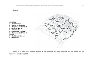 DESENVOLVIMENTO RURAL, QUESTÃO AGRÁRIA E SUSTENTABILIDADE DA CAMPANHA GAÚCHA 27
Anexos
Regiões:
1 – Campanha
2 – Serra do Sudeste
3 – Depressão Central
4 – Litoral Norte
5 – Litoral Sul
6 – Colônias Velhas
7 – Campos de Cima da
Serra
8 – Colônias Novas
9 – Planalto
Anexo 1 – Mapa dos Sistemas Agrários e da densidade da malha municipal do Rio Grande do Sul
Fonte: Silva Neto; Basso (2005)
 