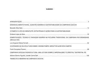 SUMÁRIO
APRESENTAÇÃO........................................................................................................................................................................5
DESENVOLVIMENTO RURAL, QUESTÃO AGRÁRIA E SUSTENTABILIDADE DA CAMPANHA GAÚCHA
Benedito Silva Neto....................................................................................................................................................................12
O PAMPA E A APA DO IBIRAPUITÃ: ESTRATÉGIAS E AÇÕES PARA A SUSTENTABILIDADE
Eridiane Lopes da Silva..............................................................................................................................................................32
DOMESTICAÇÃO, TÉCNICA E PAISAGEM AGRÁRIA NA PECUÁRIA TRADICIONAL DA CAMPANHA RIO-GRANDENSE
(SÉCULO XIX)
Luís Augusto Ebling Farinatti......................................................................................................................................................62
A EXPANSÃO DA SILVICULTURA SOBRE O BIOMA PAMPA: IMPACTOS ALÉM DOS CAMPOS
Frank Gonçalves Pereira............................................................................................................................................................88
CAMPANHA GAÚCHA E MONOCULTURA: UMA LEITURA SOBRE O IMPERIALISMO “FLORESTAL” EM PIRATINI, RS
Adriano Severo Figueiró, Jaciele Carine Sell ...........................................................................................................................105
TRABALHO E MEMÓRIA NA CAMPANHA GAÚCHA.
 