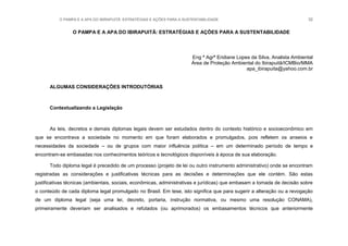 O PAMPA E A APA DO IBIRAPUITÃ: ESTRATÉGIAS E AÇÕES PARA A SUSTENTABILIDADE 32
O PAMPA E A APA DO IBIRAPUITÃ: ESTRATÉGIAS E AÇÕES PARA A SUSTENTABILIDADE
Eng ª Agrª Eridiane Lopes da Silva, Analista Ambiental
Área de Proteção Ambiental do Ibirapuitã/ICMBio/MMA
apa_ibirapuita@yahoo.com.br
ALGUMAS CONSIDERAÇÕES INTRODUTÓRIAS
Contextualizando a Legislação
As leis, decretos e demais diplomas legais devem ser estudados dentro do contexto histórico e socioeconômico em
que se encontrava a sociedade no momento em que foram elaborados e promulgados, pois refletem os anseios e
necessidades da sociedade – ou de grupos com maior influência política – em um determinado período de tempo e
encontram-se embasadas nos conhecimentos teóricos e tecnológicos disponíveis à época de sua elaboração.
Todo diploma legal é precedido de um processo (projeto de lei ou outro instrumento administrativo) onde se encontram
registradas as considerações e justificativas técnicas para as decisões e determinações que ele contém. São estas
justificativas técnicas (ambientais, sociais, econômicas, administrativas e jurídicas) que embasam a tomada de decisão sobre
o conteúdo de cada diploma legal promulgado no Brasil. Em tese, isto significa que para sugerir a alteração ou a revogação
de um diploma legal (seja uma lei, decreto, portaria, instrução normativa, ou mesmo uma resolução CONAMA),
primeiramente deveriam ser analisados e refutados (ou aprimorados) os embasamentos técnicos que anteriormente
 