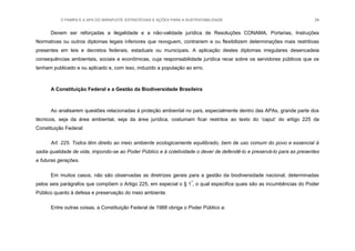 O PAMPA E A APA DO IBIRAPUITÃ: ESTRATÉGIAS E AÇÕES PARA A SUSTENTABILIDADE 34
Devem ser reforçadas a ilegalidade e a não-validade jurídica de Resoluções CONAMA, Portarias, Instruções
Normativas ou outros diplomas legais inferiores que revoguem, contrariem e ou flexibilizem determinações mais restritivas
presentes em leis e decretos federais, estaduais ou municipais. A aplicação destes diplomas irregulares desencadeia
consequências ambientais, sociais e econômicas, cuja responsabilidade jurídica recai sobre os servidores públicos que os
tenham publicado e ou aplicado e, com isso, induzido a população ao erro.
A Constituição Federal e a Gestão da Biodiversidade Brasileira
Ao analisarem questões relacionadas à proteção ambiental no país, especialmente dentro das APAs, grande parte dos
técnicos, seja da área ambiental, seja da área jurídica, costumam ficar restritos ao texto do „caput‟ do artigo 225 da
Constituição Federal:
Art. 225. Todos têm direito ao meio ambiente ecologicamente equilibrado, bem de uso comum do povo e essencial à
sadia qualidade de vida, impondo-se ao Poder Público e à coletividade o dever de defendê-lo e preservá-lo para as presentes
e futuras gerações.
Em muitos casos, não são observadas as diretrizes gerais para a gestão da biodiversidade nacional, determinadas
pelos seis parágrafos que compõem o Artigo 225, em especial o § 1º
, o qual especifica quais são as incumbências do Poder
Público quanto à defesa e preservação do meio ambiente.
Entre outras coisas, a Constituição Federal de 1988 obriga o Poder Público a:
 