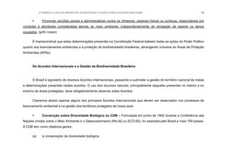 O PAMPA E A APA DO IBIRAPUITÃ: ESTRATÉGIAS E AÇÕES PARA A SUSTENTABILIDADE 36
 Promover sanções penais e administrativas contra os infratores, pessoas físicas ou jurídicas, responsáveis por
condutas e atividades consideradas lesivas ao meio ambiente, independentemente da obrigação de reparar os danos
causados. (grifo nosso)
É imprescindível que estas determinações presentes na Constituição Federal balisem todas as ações do Poder Público
quanto aos licenciamentos ambientais e à proteção da biodiversidade brasileiras, abrangendo inclusive as Áreas de Proteção
Ambientais (APAs).
Os Acordos Internacionais e a Gestão da Biodiversidade Brasileira
O Brasil é signatário de diversos Acordos Internacionais, passando a submeter a gestão do território nacional às metas
e determinações presentes nestes acordos. O uso dos recursos naturais, principalmente daqueles presentes no interior e no
entorno de áreas protegidas, deve obrigatoriamente observar estes Acordos.
Citaremos abaixo apenas alguns dos principais Acordos Internacionais que devem ser observados nos processos de
licenciamento ambiental e na gestão dos territórios protegidos de nosso país:
 Convenção sobre Diversidade Biológica ou CDB – Formulada em junho de 1992 durante a Conferência das
Nações Unidas sobre o Meio Ambiente e o Desenvolvimento (Rio-92 ou ECO-92), foi assinada pelo Brasil e mais 159 países.
A CDB tem como objetivos gerais:
(a) a conservação da diversidade biológica,
 