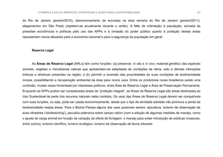 O PAMPA E A APA DO IBIRAPUITÃ: ESTRATÉGIAS E AÇÕES PARA A SUSTENTABILIDADE 41
do Rio de Janeiro (janeiro/2010), desmoronamento de encostas na área serrana do Rio de Janeiro (janeiro/2011),
alagamentos em São Paulo (repetem-se anualmente durante o verão). A falta de orientação à população, somada às
pressões econômicas e políticas pelo uso das APPs e à omissão do poder público quanto à proteção destas áreas
representam riscos elevados para a economia nacional e para a segurança da população em geral.
Reserva Legal
As Áreas de Reserva Legal (ARLs) tem como funções: (a) preservar, in situ e in vivo, material genético das espécies
animais, vegetais e microbianas nativas que apresentam-se adaptadas às condições de clima, solo e demais interações
bióticas e abióticas presentes na região; e (b) permitir a reversão das propriedades às suas condições de biodiversidade
iniciais, possibilitando a recuperação ambiental da área para novos usos. Entre os produtores rurais brasileiros existe uma
confusão, muitas vezes fomentada por interesses políticos, entre Área de Reserva Legal e Área de Preservação Permanente.
Enquanto as APPs podem ser consideradas áreas de “proteção integral”, as Áreas de Reserva Legal são áreas destinadas ao
Uso Sustentável de parte dos recursos naturais nelas contidos. Os usos das Áreas de Reserva Legal devem ser compatíveis
com suas funções, ou seja, pode ser usada economicamente, desde que o tipo de atividade adotada não promova a perda da
biodiversidade nestas áreas. Para o Bioma Pampa alguns dos usos possíveis seriam: apicultura, turismo de observação de
aves silvestres („birdwatching‟), pecuária extensiva sobre campo nativo (com a adoção de algumas medidas de manejo, como
o ajuste de carga animal em função da variação da oferta de forragem, o manejo para evitar introdução de exóticas invasoras,
entre outros), turismo científico, turismo ecológico, turismo de observação de fauna silvestre.
 