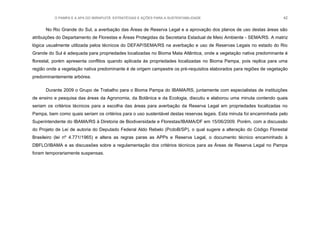 O PAMPA E A APA DO IBIRAPUITÃ: ESTRATÉGIAS E AÇÕES PARA A SUSTENTABILIDADE 42
No Rio Grande do Sul, a averbação das Áreas de Reserva Legal e a aprovação dos planos de uso destas áreas são
atribuições do Departamento de Florestas e Áreas Protegidas da Secretaria Estadual de Meio Ambiente - SEMA/RS. A matriz
lógica usualmente utilizada pelos técnicos do DEFAP/SEMA/RS na averbação e uso de Reservas Legais no estado do Rio
Grande do Sul é adequada para propriedades localizadas no Bioma Mata Atlântica, onde a vegetação nativa predominante é
florestal, porém apresenta conflitos quando aplicada às propriedades localizadas no Bioma Pampa, pois replica para uma
região onde a vegetação nativa predominante é de origem campestre os pré-requisitos elaborados para regiões de vegetação
predominantemente arbórea.
Durante 2009 o Grupo de Trabalho para o Bioma Pampa do IBAMA/RS, juntamente com especialistas de instituições
de ensino e pesquisa das áreas da Agronomia, da Botânica e da Ecologia, discutiu e elaborou uma minuta contendo quais
seriam os critérios técnicos para a escolha das áreas para averbação da Reserva Legal em propriedades localizadas no
Pampa, bem como quais seriam os critérios para o uso sustentável destas reservas legais. Esta minuta foi encaminhada pelo
Superintendente do IBAMA/RS à Diretoria de Biodiversidade e Florestas/IBAMA/DF em 15/06/2009. Porém, com a discussão
do Projeto de Lei de autoria do Deputado Federal Aldo Rebelo (PcdoB/SP), o qual sugere a alteração do Código Florestal
Brasileiro (lei nº 4.771/1965) e altera as regras paras as APPs e Reserva Legal, o documento técnico encaminhado à
DBFLO/IBAMA e as discussões sobre a regulamentação dos critérios técnicos para as Áreas de Reserva Legal no Pampa
foram temporariamente suspensas.
 