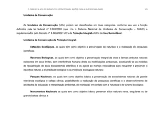 O PAMPA E A APA DO IBIRAPUITÃ: ESTRATÉGIAS E AÇÕES PARA A SUSTENTABILIDADE 43
Unidades de Conservação
As Unidades de Conservação (UCs) podem ser classificadas em duas categorias, conforme seu uso e função
definidos pela lei federal nº 9.985/2000 (que cria o Sistema Nacional de Unidades de Conservação – SNUC) e
regulamentados pelo Decreto nº 4.340/2002: UC‟s de Proteção Integral e UC‟s de Uso Sustentável.
Unidades de Conservação de Proteção Integral:
Estações Ecológicas, as quais tem como objetivo a preservação da natureza e a realização de pesquisas
científicas;
Reservas Biológicas, as quais tem como objetivo a preservação integral da biota e demais atributos naturais
existentes em seus limites, sem interferência humana direta ou modificações ambientais, excetuando-se as medidas
de recuperação de seus ecossistemas alterados e as ações de manejo necessárias para recuperar e preservar o
equilíbrio natural, a diversidade biológica e os processos ecológicos naturais;
Parques Nacionais, os quais tem como objetivo básico a preservação de ecossistemas naturais de grande
relevância ecológica e beleza cênica, possibilitando a realização de pesquisas científicas e o desenvolvimento de
atividades de educação e interpretação ambiental, de recreação em contato com a natureza e de turismo ecológico;
Monumentos Nacionais os quais tem como objetivo básico preservar sítios naturais raros, singulares ou de
grande beleza cênica; e
 