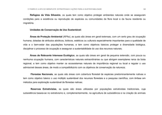 O PAMPA E A APA DO IBIRAPUITÃ: ESTRATÉGIAS E AÇÕES PARA A SUSTENTABILIDADE 44
Refúgios da Vida Silvestre, os quais tem como objetivo proteger ambientes naturais onde se asseguram
condições para a existência ou reprodução de espécies ou comunidades da flora local e da fauna residente ou
migratória.
Unidades de Conservação de Uso Sustentável:
Áreas de Proteção Ambiental (APAs), as quais são áreas em geral extensas, com um certo grau de ocupação
humana, dotadas de atributos abióticos, bióticos, estéticos ou culturais especialmente importantes para a qualidade de
vida e o bem-estar das populações humanas, e tem como objetivos básicos proteger a diversidade biológica,
disciplinar o processo de ocupação e assegurar a sustentabilidade do uso dos recursos naturais;
Áreas de Relevante Interesse Ecológico, as quais são áreas em geral de pequena extensão, com pouca ou
nenhuma ocupação humana, com características naturais extraordinárias ou que abrigam exemplares raros da biota
regional, e tem como objetivo manter os ecossistemas naturais de importância regional ou local e regular o uso
admissível dessas áreas, de modo a compatibilizá-lo com os objetivos de conservação da natureza;
Florestas Nacionais, as quais são áreas com cobertura florestal de espécies predominantemente nativas e
tem como objetivo básico o uso múltiplo sustentável dos recursos florestais e a pesquisa científica, com ênfase em
métodos para exploração sustentável de florestas nativas;
Reservas Extrativistas, as quais são áreas utilizadas por populações extrativistas tradicionais, cuja
subsistência baseia-se no extrativismo e, complementarmente, na agricultura de subsistência e na criação de animais
 