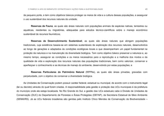 O PAMPA E A APA DO IBIRAPUITÃ: ESTRATÉGIAS E AÇÕES PARA A SUSTENTABILIDADE 45
de pequeno porte, e tem como objetivos básicos proteger os meios de vida e a cultura dessas populações, e assegurar
o uso sustentável dos recursos naturais da unidade;
Reservas de Fauna, as quais são áreas naturais com populações animais de espécies nativas, terrestres ou
aquáticas, residentes ou migratórias, adequadas para estudos técnico-científicos sobre o manejo econômico
sustentável de recursos faunísticos;
Reservas de Desenvolvimento Sustentável, as quais são áreas naturais que abrigam populações
tradicionais, cuja existência baseia-se em sistemas sustentáveis de exploração dos recursos naturais, desenvolvidos
ao longo de gerações e adaptados às condições ecológicas locais e que desempenham um papel fundamental na
proteção da natureza e na manutenção da diversidade biológica. Tem como objetivo básico preservar a natureza e, ao
mesmo tempo, assegurar as condições e os meios necessários para a reprodução e a melhoria dos modos e da
qualidade de vida e exploração dos recursos naturais das populações tradicionais, bem como valorizar, conservar e
aperfeiçoar o conhecimento e as técnicas de manejo do ambiente, desenvolvido por estas populações; e
Reservas Particulares do Patrimônio Natural (RPPNs), as quais são áreas privadas, gravadas com
perpetuidade, com o objetivo de conservar a diversidade biológica.
As Unidades de Conservação podem possuir caráter federal, estadual ou municipal, de acordo com o instrumento legal
(lei ou decreto) através do qual forem criadas. A responsabilidade pela gestão e proteção das UCs municipais é da prefeitura
do município onde ela esteja localizada. No Rio Grande do Sul, a gestão das UCs estaduais cabe à Divisão de Unidades de
Conservação (DUC) do Departamento de Florestas e Áreas Protegidas (DEFAP), da Secretaria Estadual de Meio Ambiente
(SEMA/RS). Já as UCs federais brasileiras são geridas pelo Instituto Chico Mendes de Conservação da Biodiversidade –
 