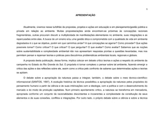 5
APRESENTAÇÃO
Atualmente, vivemos nesse turbilhão de propostas, projetos e ações em educação e em planejamento/gestão pública e
privada em relação ao ambiente. Muitas propostas/ações ainda encontram-se próximas às concepções racionais
fragmentárias, outras procuram discutir a multiplicidade de manifestações elementares no ambiente, suas integrações e as
repercussões entre elas. A busca de um ensino e/ou uma gestão ética e comprometida com a qualidade de vida em ambiente
degradados é o que se objetiva, porém em que caminhos andar? A que concepções se agarrar? Como proceder? Que ações
possíveis tomar? Como criticar? O que criticar? O que perguntar? O que avaliar? Como avaliar? Sabemos que as noções
sobre sustentabilidade e complexidade ambiental não nos apresentam respostas prontas a questões levantadas, mas nos
permitem pensar e repensar teorias e práticas para discutirmos problemáticas ambientais locais, regionais e globais.
A proposta desta publicação, dessa forma, implica colocar em debate crítico teorias e ações a respeito do ambiente da
campanha no Estado do Rio Grande do Sul. O propósito é tornar complexo o pensar sobre tal ambiente, fazendo emergir a
critica das ações e das reflexões sobre ele, assim como a critica pelo confronto de saberes que determinadas ações e teorias
se apóiam.
O debate sobre a apropriação da natureza passa a integrar, também, o debate sobre o meio técnico-científico-
informacional (SANTOS, 1997). A evolução histórica da técnica possibilitou a apropriação da natureza pelos propósitos do
pensamento humano a partir da ciência e de suas imbricações com a ideologia, com a política e com o desenvolvimento do
mercado e do modo de produção capitalista. Num primeiro apontamento crítico, a natureza se transforma em mercadoria,
apropriada conforme um conjunto de racionalidades discordantes e incoerentes a complexidade da constituição de seus
elementos e de suas conexões, conflitos e integrações. Por outro lado, o próprio debate sobre a ciência e sobre a técnica
 