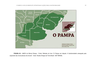 O PAMPA E A APA DO IBIRAPUITÃ: ESTRATÉGIAS E AÇÕES PARA A SUSTENTABILIDADE 51
FIGURA 02 - MAPA do Bioma Pampa - Fonte: Retirado do livro "O Pampa em disputa: A biodiversidade ameaçada pela
expansão das monoculturas de árvores" - Autor: Núcleo Amigos da Terra Brasil - NAT BRASIL
 