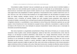 O PAMPA E A APA DO IBIRAPUITÃ: ESTRATÉGIAS E AÇÕES PARA A SUSTENTABILIDADE 52
Concomitante à análise „trinacional’, deve ser considerado que, por ocupar uma área menor do território brasileiro, o
Pampa merece uma maior prioridade quanto às ações que promovam a conservação de sua biodiversidade, uma vez que
esta encontra-se „concentrada‟ neste „pequeno‟ território, fazendo com que o impacto ambiental das atividades desenvolvidas
nesta região tenham alta probabilidade de interferir significativa e irreversivelmente sobre o equilíbrio deste bioma como um
todo. Some-se a isto o fato do Pampa estar localizado em uma região brasileira com alta densidade de ocupação humana
(seja com cidades, estradas, barragens, lavouras, etc) em relação a outros biomas tidos como nacionalmente mais
importantes, como a Amazônia, por exemplo. Regiões com maior ocupação humana apresentam maior potencial de
conversão de habitats, reconhecida como a principal causa de perda da biodiversidade mundial. Isto nos permite afirmar que
a fragilidade ambiental e a suscetibilidade a riscos ambientais do bioma Pampa são infinitamente superiores aos que está
exposto o bioma Amazônia (com menor densidade de ocupação humana), justificando a necessidade e a urgência da União,
do Estado do Rio Grande do Sul e das instituições de pesquisa empreenderem maiores esforços para a conservação da
diversidade socioambiental pampeana.
Não menos importante é a singularidade socioambiental do Pampa. Este bioma é formado por um mosaico de áreas
campestres, matas de galeria, areais, banhados (alagadiços), capões de mata nativa, cerros-testemunhos, serras, áreas de
recarga e ou de descarga de aquíferos subterrâneos, matas aluviais, rios e sangas, afloramentos rochosos, entre outras
particularidades resultantes da combinação geológica, climática e vegetal presente neste bioma. Deste mosaico resulta a
ocorrência de uma diversidade de espécies microbianas, vegetais e animais associadas ao Pampa, bem como de uma
diversidade de tipos humanos. O gaúcho ou „gaucho‟ associado à região da fronteira Brasil-Uruguai é um tipo humano
diferente do gaúcho associado à região da Lagoa dos Patos, assim como ambos se diferenciam do tipo humano associado à
região montanhosa da Serra do Sudeste, entre outros. Estes tipos humanos são o resultado de diferentes culturas formadas a
partir da relação homem-ambiente, desenvolvida ao longo dos séculos nas diversas partes do grande mosaico que forma o
 