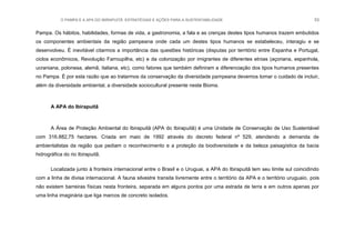 O PAMPA E A APA DO IBIRAPUITÃ: ESTRATÉGIAS E AÇÕES PARA A SUSTENTABILIDADE 53
Pampa. Os hábitos, habilidades, formas de vida, a gastronomia, a fala e as crenças destes tipos humanos trazem embutidos
os componentes ambientais da região pampeana onde cada um destes tipos humanos se estabeleceu, interagiu e se
desenvolveu. É inevitável citarmos a importância das questões históricas (disputas por território entre Espanha e Portugal,
ciclos econômicos, Revolução Farroupilha, etc) e da colonização por imigrantes de diferentes etnias (açoriana, espanhola,
ucraniana, polonesa, alemã, italiana, etc), como fatores que também definiram a diferenciação dos tipos humanos presentes
no Pampa. É por esta razão que ao tratarmos da conservação da diversidade pampeana devemos tomar o cuidado de incluir,
além da diversidade ambiental, a diversidade sociocultural presente neste Bioma.
A APA do Ibirapuitã
A Área de Proteção Ambiental do Ibirapuitã (APA do Ibirapuitã) é uma Unidade de Conservação de Uso Sustentável
com 316.882,75 hectares. Criada em maio de 1992 através do decreto federal nº 529, atendendo a demanda de
ambientalistas da região que pediam o reconhecimento e a proteção da biodiversidade e da beleza paisagística da bacia
hidrográfica do rio Ibirapuitã.
Localizada junto à fronteira internacional entre o Brasil e o Uruguai, a APA do Ibirapuitã tem seu limite sul coincidindo
com a linha de divisa internacional. A fauna silvestre transita livremente entre o território da APA e o território uruguaio, pois
não existem barreiras físicas nesta fronteira, separada em alguns pontos por uma estrada de terra e em outros apenas por
uma linha imaginária que liga marcos de concreto isolados.
 