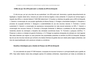 O PAMPA E A APA DO IBIRAPUITÃ: ESTRATÉGIAS E AÇÕES PARA A SUSTENTABILIDADE 55
O Mito de que „Em APA pode tudo‟ e a Gestão da APA do Ibirapuitã
O mito de que, por ser uma área de uso sustentável, „em APA pode tudo‟ demonstra o grande desconhecimento da
legislação a respeito deste tema, inclusive por parte de técnicos ligados à área ambiental. O conjunto de normas legais a
respeito das APAs e o decreto federal nº 529/1992 determinam 12 funções ou diretrizes de gestão para a APA do Ibirapuitã:
1. Garantir a conservação de uma porção significativa do Bioma Pampa; 2. Proteger a diversidade biológica; 3. Disciplinar o
processo de ocupação territorial; 4. Assegurar a sustentabilidade do uso dos recursos naturais; 5. Fomentar o turismo
sustentável; 6. Garantir a conservação de expressivos remanescentes de mata aluvial existentes na APA; 7. Garantir a
conservação dos recursos hídricos; 8. Fomentar a Educação Ambiental; 9. Melhorar a qualidade de vida das populações
residentes através da orientação e disciplina das atividades econômicas locais; 10. Fomentar a pesquisa científica; 11.
Preservar a cultura e a tradição do gaúcho fronteiriço; e 12. Proteger as espécies ameaçadas de extinção em nível regional.
São estas diretrizes que regram os usos possíveis das propriedades presentes no território da APA do Ibirapuitã. Qualquer
tipo de uso dos recursos naturais que contrarie uma destas diretrizes de gestão deve ser vetado pelos órgãos ambientais, sob
risco de responsabilização civil e penal por omissão ou conivência.
Desafios e Estratégias para a Gestão do Pampa e da APA do Ibirapuitã
Co uma extensão de quase 317.000 hectares, a escassez de recursos humanos é o principal desafio para a gestão da
APA. Hoje estão lotados nesta área protegida apenas 02 analistas ambientais, responsáveis por todas as atividades de
 