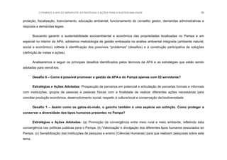 O PAMPA E A APA DO IBIRAPUITÃ: ESTRATÉGIAS E AÇÕES PARA A SUSTENTABILIDADE 56
proteção, fiscalização, licenciamento, educação ambiental, funcionamento do conselho gestor, demandas administrativas e
resposta a demandas legais.
Buscando garantir a sustentabilidade socioambiental e econômica das propriedades localizadas no Pampa e em
especial no interior da APA, adotamos metodologia de gestão embasada na análise ambiental integrada (ambiente natural,
social e econômico) voltada à identificação dos possíveis “problemas” (desafios) e à construção participativa de soluções
(definição de metas e ações).
Analisaremos a seguir os principais desafios identificados pelos técnicos da APA e as estratégias que estão sendo
adotadas para vencê-los.
Desafio 0 – Como é possível promover a gestão da APA e do Pampa apenas com 02 servidores?
Estratégias e Ações Adotadas: Prospecção de parceiros em potencial e articulação de parcerias formais e informais
com instituições, grupos de pessoas e pessoas físicas com a finalidade de realizar diferentes ações necessárias para
conciliar produção econômica, desenvolvimento social, respeito à cultura local e conservação da biodiversidade.
Desafio 1 – Assim como os gatos-do-mato, o gaúcho também é uma espécie em extinção. Como proteger e
conservar a diversidade dos tipos humanos presentes no Pampa?
Estratégias e Ações Adotadas: (a) Promoção da convergência entre meio rural e meio ambiente, refletindo esta
convergência nas políticas públicas para o Pampa. (b) Valorização e divulgação dos diferentes tipos humanos associados ao
Pampa. (c) Sensibilização das instituições de pesquisa e ensino (Ciências Humanas) para que realizem pesquisas sobre este
tema.
 